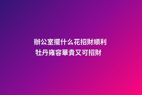 辦公室擺什么花招財順利  牡丹雍容華貴又可招財